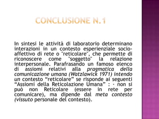 In sintesi le attività di laboratorio determinano
interazioni in un contesto esperienziale socio-
affettivo di rete o "reticolare", che permette di
riconoscere come "soggetto" la relazione
interpersonale. Parafrasando un famoso elenco
di assiomi relativi alla pragmatica della
comunicazione umana (Watzlawick 1971) intendo
un contesto “reticolare” se risponde ai seguenti
“Assiomi della Reticolazione Umana” : · non si
può non Reticolare (essere in rete per
comunicare), ma dipende dal meta contesto
(vissuto personale del contesto).
 