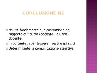  risulta fondamentale la costruzione del
rapporto di fiducia (docente – alunno –
docente.
 Importante saper leggere i gesti e gli agiti
 Determinante la comunicazione assertiva
 