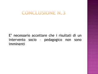E’ necessario accettare che i risultati di un
intervento socio – pedagogico non sono
imminenti
 