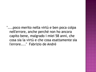 "....poco merito nella virtù e ben poca colpa
nell'errore, anche perché non ho ancora
capito bene, malgrado i miei 58 anni, che
cosa sia la virtù e che cosa esattamente sia
l'errore...." Fabrizio de Andrè
 