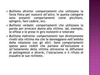  Bullismo diretto: comportamenti che utilizzano la
forza fisica per nuocere all’altro. In questa categoria
sono presenti comportamenti come picchiare,
spingere, fare cadere, ecc.
 Bullismo verbale: comportamenti che utilizzano la
parola per arrecare danno alla vittima. Ad, esempio,
le offese e le prese in giro insistenti e reiterate
 Bullismo indiretto: comportamenti non direttamente
rivolti alla vittima ma che la danneggiano nell’ambito
della relazione con gli altri. Sono comportamenti
spesso poco visibili che portano all’esclusione e
all’isolamento della vittima attraverso la diffusione
di pettegolezzi e dicerie, l’ostracismo e il rifiuto di
esaudire le sue richieste.
 