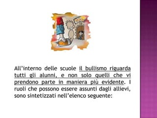 All’interno delle scuole il bullismo riguarda
tutti gli alunni, e non solo quelli che vi
prendono parte in maniera più evidente. I
ruoli che possono essere assunti dagli allievi,
sono sintetizzati nell’elenco seguente:
 
