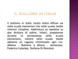 Il bullismo in Italia risulta molto diffuso sia
nelle scuole elementari che nelle scuole medie
inferiori cittadine. Addirittura un bambino su
due dichiara di subire, infatti, prepotenze
durante la permanenza nella scuola
elementare, mentre nelle scuole medie
abbiamo un ragazzo vittimizzato ogni tre.
(Milano – Bullismo a Milano – Iannacone,
Federico Colombo, Stefania Di Domizio)
 