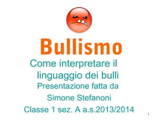 Bullismo
Come interpretare il
linguaggio dei bulli
Presentazione fatta da
Simone Stefanoni
Classe 1 sez. A a.s.2013/2014 1
 