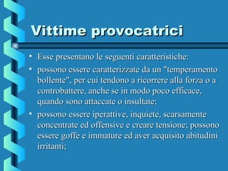 Vittime provocatriciVittime provocatrici
• Esse presentano le seguenti caratteristiche:Esse presentano le seguenti caratteristiche:
• possono essere caratterizzate da un "temperamentopossono essere caratterizzate da un "temperamento
bollente", per cui tendono a ricorrere alla forza o abollente", per cui tendono a ricorrere alla forza o a
controbattere, anche se in modo poco efficace,controbattere, anche se in modo poco efficace,
quando sono attaccate o insultate;quando sono attaccate o insultate;
• possono essere iperattive, inquiete, scarsamentepossono essere iperattive, inquiete, scarsamente
concentrate ed offensive e creare tensione; possonoconcentrate ed offensive e creare tensione; possono
essere goffe e immature ed aver acquisito abitudiniessere goffe e immature ed aver acquisito abitudini
irritanti;irritanti;
 