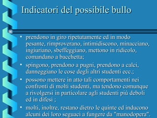 Indicatori del possibile bulloIndicatori del possibile bullo
• prendono in giro ripetutamente ed in modoprendono in giro ripetutamente ed in modo
pesante, rimproverano, intimidiscono, minacciano,pesante, rimproverano, intimidiscono, minacciano,
ingiuriano, sbeffeggiano, mettono in ridicolo,ingiuriano, sbeffeggiano, mettono in ridicolo,
comandano a bacchetta;comandano a bacchetta;
• spingono, prendono a pugni, prendono a calci,spingono, prendono a pugni, prendono a calci,
danneggiano le cose degli altri studenti ecc.;danneggiano le cose degli altri studenti ecc.;
• possono mettere in atto tali comportamenti neipossono mettere in atto tali comportamenti nei
confronti di molti studenti, ma tendono comunqueconfronti di molti studenti, ma tendono comunque
a rivolgersi in particolare agli studenti più debolia rivolgersi in particolare agli studenti più deboli
ed in difesi ;ed in difesi ;
• molti, inoltre, restano dietro le quinte ed induconomolti, inoltre, restano dietro le quinte ed inducono
alcuni dei loro seguaci a fungere da "manodopera".alcuni dei loro seguaci a fungere da "manodopera".
 