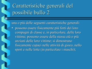Caratteristiche generali delCaratteristiche generali del
possibile bullo 2possibile bullo 2
una o più delle seguenti caratteristiche generali:una o più delle seguenti caratteristiche generali:
• possono essere fisicamente più forti dei loropossono essere fisicamente più forti dei loro
compagni di classe e, in particolare, delle lorocompagni di classe e, in particolare, delle loro
vittime; possono essere della stessa età o piùvittime; possono essere della stessa età o più
anziani delle loro vittime; si dimostranoanziani delle loro vittime; si dimostrano
fisicamente capaci nelle attività di gioco, nellofisicamente capaci nelle attività di gioco, nello
sport e nelle lotte (in particolare i maschi);sport e nelle lotte (in particolare i maschi);
 