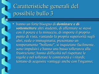 Caratteristiche generali delCaratteristiche generali del
possibile bullo 3possibile bullo 3
• hanno un forte bisogno dihanno un forte bisogno di dominare e didominare e di
sottometteresottomettere altri studenti, di affermare se stessialtri studenti, di affermare se stessi
con il potere e la minaccia, di imporre il propriocon il potere e la minaccia, di imporre il proprio
punto di vista, vantando la propria superiorità suglipunto di vista, vantando la propria superiorità sugli
altri, reale o immaginaria; presentano unaltri, reale o immaginaria; presentano un
temperamento "bollente", si inquietano facilmente,temperamento "bollente", si inquietano facilmente,
sono impulsivi e hanno una bassa tolleranza allasono impulsivi e hanno una bassa tolleranza alla
frustrazione; hanno difficoltà nel rispettare lefrustrazione; hanno difficoltà nel rispettare le
regole e nel tollerare le contrarietà e i ritardi;regole e nel tollerare le contrarietà e i ritardi;
tentano di acquisire vantaggi anche con l'inganno;tentano di acquisire vantaggi anche con l'inganno;
 
