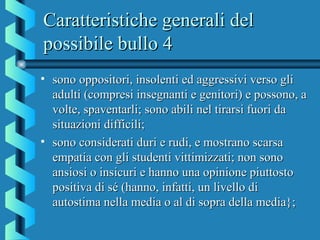 Caratteristiche generali delCaratteristiche generali del
possibile bullo 4possibile bullo 4
• sono oppositori, insolenti ed aggressivi verso glisono oppositori, insolenti ed aggressivi verso gli
adulti (compresi insegnanti e genitori) e possono, aadulti (compresi insegnanti e genitori) e possono, a
volte, spaventarli; sono abili nel tirarsi fuori davolte, spaventarli; sono abili nel tirarsi fuori da
situazioni difficili;situazioni difficili;
• sono considerati duri e rudi, e mostrano scarsasono considerati duri e rudi, e mostrano scarsa
empatia con gli studenti vittimizzati; non sonoempatia con gli studenti vittimizzati; non sono
ansiosi o insicuri e hanno una opinione piuttostoansiosi o insicuri e hanno una opinione piuttosto
positiva di sé (hanno, infatti, un livello dipositiva di sé (hanno, infatti, un livello di
autostima nella media o al di sopra della media};autostima nella media o al di sopra della media};
 