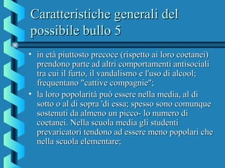 Caratteristiche generali delCaratteristiche generali del
possibile bullo 5possibile bullo 5
• in età piuttosto precoce (rispetto ai loro coetanei)in età piuttosto precoce (rispetto ai loro coetanei)
prendono parte ad altri comportamenti antisocialiprendono parte ad altri comportamenti antisociali
tra cui il furto, il vandalismo e l'uso di alcool;tra cui il furto, il vandalismo e l'uso di alcool;
frequentano "cattive compagnie";frequentano "cattive compagnie";
• la loro popolarità può essere nella media, al dila loro popolarità può essere nella media, al di
sotto o al di sopra 'di essa; spesso sono comunquesotto o al di sopra 'di essa; spesso sono comunque
sostenuti da almeno un picco- lo numero disostenuti da almeno un picco- lo numero di
coetanei. Nella scuola media gli studenticoetanei. Nella scuola media gli studenti
prevaricatori tendono ad essere meno popolari cheprevaricatori tendono ad essere meno popolari che
nella scuola elementare;nella scuola elementare;
 