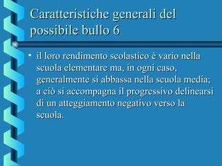 Caratteristiche generali delCaratteristiche generali del
possibile bullo 6possibile bullo 6
• il loro rendimento scolastico è vario nellail loro rendimento scolastico è vario nella
scuola elementare ma, in ogni caso,scuola elementare ma, in ogni caso,
generalmente si abbassa nella scuola media;generalmente si abbassa nella scuola media;
a ciò si accompagna il progressivo delinearsia ciò si accompagna il progressivo delinearsi
di un atteggiamento negativo verso ladi un atteggiamento negativo verso la
scuola.scuola.
 