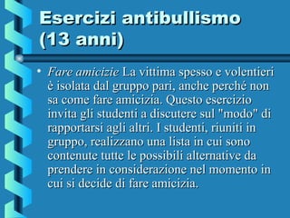 Esercizi antibullismoEsercizi antibullismo
(13 anni)(13 anni)
• Fare amicizieFare amicizie La vittima spesso e volentieriLa vittima spesso e volentieri
è isolata dal gruppo pari, anche perché nonè isolata dal gruppo pari, anche perché non
sa come fare amicizia. Questo eserciziosa come fare amicizia. Questo esercizio
invita gli studenti a discutere sul "modo" diinvita gli studenti a discutere sul "modo" di
rapportarsi agli altri. I studenti, riuniti inrapportarsi agli altri. I studenti, riuniti in
gruppo, realizzano una lista in cui sonogruppo, realizzano una lista in cui sono
contenute tutte le possibili alternative dacontenute tutte le possibili alternative da
prendere in considerazione nel momento inprendere in considerazione nel momento in
cui si decide di fare amicizia.cui si decide di fare amicizia.
 