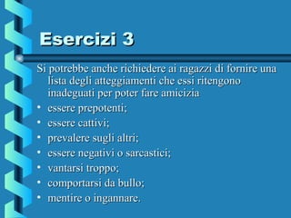Esercizi 3Esercizi 3
Si potrebbe anche richiedere ai ragazzi di fornire unaSi potrebbe anche richiedere ai ragazzi di fornire una
lista degli atteggiamenti che essi ritengonolista degli atteggiamenti che essi ritengono
inadeguati per poter fare amiciziainadeguati per poter fare amicizia
• essere prepotenti;essere prepotenti;
• essere cattivi;essere cattivi;
• prevalere sugli altri;prevalere sugli altri;
• essere negativi o sarcastici;essere negativi o sarcastici;
• vantarsi troppo;vantarsi troppo;
• comportarsi da bullo;comportarsi da bullo;
• mentire o ingannare.mentire o ingannare.
 