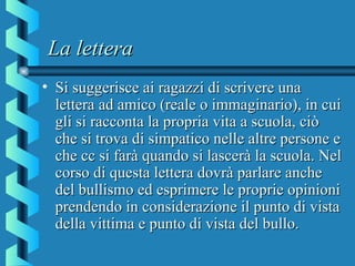 La letteraLa lettera
• Si suggerisce ai ragazzi di scrivere unaSi suggerisce ai ragazzi di scrivere una
lettera ad amico (reale o immaginario), in cuilettera ad amico (reale o immaginario), in cui
gli si racconta la propria vita a scuola, ciògli si racconta la propria vita a scuola, ciò
che si trova di simpatico nelle altre persone eche si trova di simpatico nelle altre persone e
che cc si farà quando si lascerà la scuola. Nelche cc si farà quando si lascerà la scuola. Nel
corso di questa lettera dovrà parlare anchecorso di questa lettera dovrà parlare anche
del bullismo ed esprimere le proprie opinionidel bullismo ed esprimere le proprie opinioni
prendendo in considerazione il punto di vistaprendendo in considerazione il punto di vista
della vittima e punto di vista del bullo.della vittima e punto di vista del bullo.
 