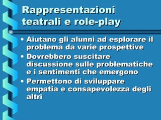 RappresentazioniRappresentazioni
teatrali e role-playteatrali e role-play
• Aiutano gli alunni ad esplorare ilAiutano gli alunni ad esplorare il
problema da varie prospettiveproblema da varie prospettive
• Dovrebbero suscitareDovrebbero suscitare
discussione sulle problematichediscussione sulle problematiche
e i sentimenti che emergonoe i sentimenti che emergono
• Permettono di svilupparePermettono di sviluppare
empatia e consapevolezza degliempatia e consapevolezza degli
altrialtri
 