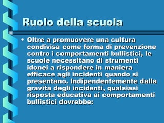 Ruolo della scuolaRuolo della scuola
• Oltre a promuovere una culturaOltre a promuovere una cultura
condivisa come forma di prevenzionecondivisa come forma di prevenzione
contro i comportamenti bullistici, lecontro i comportamenti bullistici, le
scuole necessitano di strumentiscuole necessitano di strumenti
idonei a rispondere in manieraidonei a rispondere in maniera
efficace agli incidenti quando siefficace agli incidenti quando si
presentano. Indipendentemente dallapresentano. Indipendentemente dalla
gravità degli incidenti, qualsiasigravità degli incidenti, qualsiasi
risposta educativa ai comportamentirisposta educativa ai comportamenti
bullistici dovrebbe:bullistici dovrebbe:
 