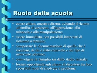 Ruolo della scuolaRuolo della scuola
• essere chiara, onesta e diretta, evitando il ricorsoessere chiara, onesta e diretta, evitando il ricorso
all'umilia al sarcasmo, all'aggressione, allaall'umilia al sarcasmo, all'aggressione, alla
minaccia o alla manipolazione;minaccia o alla manipolazione;
• essere immediata, con possibili interventi diessere immediata, con possibili interventi di
richiamo a termine;richiamo a termine;
• comportare la documentazione di quello che ècomportare la documentazione di quello che è
successo, di chi è stato coinvolto e del tipo disuccesso, di chi è stato coinvolto e del tipo di
intervento adottato;intervento adottato;
• coinvolgere la famiglia sin dallo stadio iniziale;coinvolgere la famiglia sin dallo stadio iniziale;
• fornire opportunità agli alunni di discutere tra lorofornire opportunità agli alunni di discutere tra loro
i possibili modi di risolvere il problemai possibili modi di risolvere il problema
 