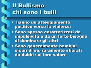 Il BullismoIl Bullismo
chi sono i bullichi sono i bulli
• hanno un atteggiamentohanno un atteggiamento
positivo verso la violenzapositivo verso la violenza
• Sono spesso caratterizzati daSono spesso caratterizzati da
impulsività e da un forte bisognoimpulsività e da un forte bisogno
di dominare gli altridi dominare gli altri
• Sono generalmente bambiniSono generalmente bambini
sicuri di sé, raramente sfioratisicuri di sé, raramente sfiorati
da dubbi sul loro valoreda dubbi sul loro valore
 