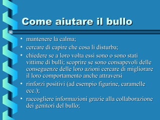 Come aiutare il bulloCome aiutare il bullo
• mantenere la calma;mantenere la calma;
• cercare di capire che cosa li disturba;cercare di capire che cosa li disturba;
• chiedere se a loro volta essi sono o sono statichiedere se a loro volta essi sono o sono stati
vittime di bulli; scoprire se sono consapevoli dellevittime di bulli; scoprire se sono consapevoli delle
conseguenze delle loro azioni cercare di migliorareconseguenze delle loro azioni cercare di migliorare
il loro comportamento anche attraversiil loro comportamento anche attraversi
• rinforzi positivi (ad esempio figurine, caramellerinforzi positivi (ad esempio figurine, caramelle
ecc.);ecc.);
• raccogliere informazioni grazie alla collaborazioneraccogliere informazioni grazie alla collaborazione
dei genitori del bullo;dei genitori del bullo;
 