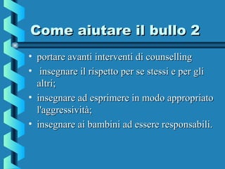 Come aiutare il bullo 2Come aiutare il bullo 2
• portare avanti interventi di counsellingportare avanti interventi di counselling
• insegnare il rispetto per se stessi e per gliinsegnare il rispetto per se stessi e per gli
altri;altri;
• insegnare ad esprimere in modo appropriatoinsegnare ad esprimere in modo appropriato
l'aggressività;l'aggressività;
• insegnare ai bambini ad essere responsabili.insegnare ai bambini ad essere responsabili.
 