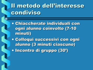 Il metodo dell’interesseIl metodo dell’interesse
condivisocondiviso
• Chiaccherate individuali conChiaccherate individuali con
ogni alunno coinvolto (7-10ogni alunno coinvolto (7-10
minuti)minuti)
• Colloqui successivi con ogniColloqui successivi con ogni
alunno (3 minuti ciascuno)alunno (3 minuti ciascuno)
• Incontro di gruppo (30’)Incontro di gruppo (30’)
 