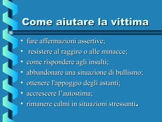 Come aiutare la vittimaCome aiutare la vittima
• fare affermazioni assertive;fare affermazioni assertive;
• resistere al raggiro o alle minacce;resistere al raggiro o alle minacce;
• come rispondere agli insulti;come rispondere agli insulti;
• abbandonare una situazione di bullismo;abbandonare una situazione di bullismo;
• ottenere l'appoggio degli astanti;ottenere l'appoggio degli astanti;
• accrescere l’autostima;accrescere l’autostima;
• rimanere calmi in situazioni stressantirimanere calmi in situazioni stressanti..
 