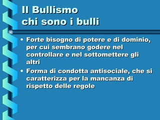 Il BullismoIl Bullismo
chi sono i bullichi sono i bulli
• Forte bisogno di potere e di dominio,Forte bisogno di potere e di dominio,
per cui sembrano godere nelper cui sembrano godere nel
controllare e nel sottomettere glicontrollare e nel sottomettere gli
altrialtri
• Forma di condotta antisociale, che siForma di condotta antisociale, che si
caratterizza per la mancanza dicaratterizza per la mancanza di
rispetto delle regolerispetto delle regole
 