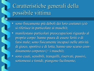 Caratteristiche generali dellaCaratteristiche generali della
possibile vittimapossibile vittima
• sono fisicamente più deboli dei loro coetanei (ciòsono fisicamente più deboli dei loro coetanei (ciò
si riferisce in particolare ai maschi);si riferisce in particolare ai maschi);
• manifestano particolari preoccupazioni riguardo almanifestano particolari preoccupazioni riguardo al
proprio corpo: hanno paura di essere feriti o diproprio corpo: hanno paura di essere feriti o di
farsi male; sono fisicamente incapaci nelle attivitàfarsi male; sono fisicamente incapaci nelle attività
di gioco, sportive e di lotta; hanno uno scarso coor-di gioco, sportive e di lotta; hanno uno scarso coor-
dinamento corporeo (+ i maschi);dinamento corporeo (+ i maschi);
• sono cauti, sensibili, tranquilli, riservati, passivi,sono cauti, sensibili, tranquilli, riservati, passivi,
sottomessi e timidi; piangono facilmente;sottomessi e timidi; piangono facilmente;
 