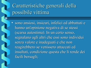 Caratteristiche generali dellaCaratteristiche generali della
possibile vittimapossibile vittima
• sono ansiosi, insicuri, infelici ed abbattuti esono ansiosi, insicuri, infelici ed abbattuti e
hanno un'opinione negativa di se stessihanno un'opinione negativa di se stessi
(scarsa autostima). In un certo senso,(scarsa autostima). In un certo senso,
segnalano agli altri che essi sono individuisegnalano agli altri che essi sono individui
senza valore e inadeguati e che nonsenza valore e inadeguati e che non
reagirebbero se venissero attaccati edreagirebbero se venissero attaccati ed
insultati, condizione questa che li rende deiinsultati, condizione questa che li rende dei
facili bersagli;facili bersagli;
 