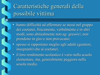 Caratteristiche generali dellaCaratteristiche generali della
possibile vittimapossibile vittima
• hanno difficoltà ad affermare se stessi nel gruppohanno difficoltà ad affermare se stessi nel gruppo
dei coetanei, fisicamente, verbalmente e in altridei coetanei, fisicamente, verbalmente e in altri
modi; sono abitualmente non ag- gressivi; nonmodi; sono abitualmente non ag- gressivi; non
prendono in giro e non provocano;prendono in giro e non provocano;
• spesso si rapportano meglio agli adulti (genitori,spesso si rapportano meglio agli adulti (genitori,
insegnanti) che ai coetanei;insegnanti) che ai coetanei;
• il loro rendimento scolastico è vario nella scuolail loro rendimento scolastico è vario nella scuola
elementare, ma, generalmente peggiora nellaelementare, ma, generalmente peggiora nella
scuola media.scuola media.
 