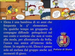 Esempio
• Elena è una bambina di 10 anni cheElena è una bambina di 10 anni che
frequenta la 5° elementare.frequenta la 5° elementare.
Da qualche tempo un gruppetto diDa qualche tempo un gruppetto di
compagne diffonde pettegolezzi sulcompagne diffonde pettegolezzi sul
suo conto e sostiene che non si vestasuo conto e sostiene che non si vesta
alla moda, per allontanarla da Sofia,alla moda, per allontanarla da Sofia,
l’unica sua amica all’interno dellal’unica sua amica all’interno della
classe. In seguito a ciò, Elena è spessoclasse. In seguito a ciò, Elena è spesso
sola ed esclusa dal gruppo anche neisola ed esclusa dal gruppo anche nei
momenti di gioco.momenti di gioco.
 