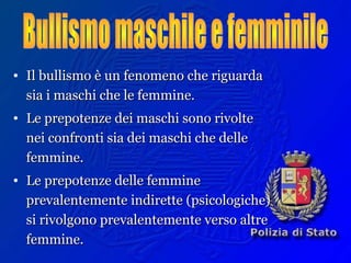 • Il bullismo è un fenomeno che riguardaIl bullismo è un fenomeno che riguarda
sia i maschi che le femmine.sia i maschi che le femmine.
• Le prepotenze dei maschi sono rivolteLe prepotenze dei maschi sono rivolte
nei confronti sia dei maschi che dellenei confronti sia dei maschi che delle
femmine.femmine.
• Le prepotenze delle femmineLe prepotenze delle femmine
prevalentemente indirette (psicologiche)prevalentemente indirette (psicologiche)
si rivolgono prevalentemente verso altresi rivolgono prevalentemente verso altre
femmine.femmine.
 