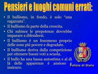 • Il bullismo, in fondo, è solo “unaIl bullismo, in fondo, è solo “una
ragazzata”.ragazzata”.
• Il bullismo fa parte della crescita.Il bullismo fa parte della crescita.
• Chi subisce le prepotenze dovrebbeChi subisce le prepotenze dovrebbe
imparare a difendersi.imparare a difendersi.
• Il bullismo è un fenomeno proprioIl bullismo è un fenomeno proprio
delle zone più povere e degradate.delle zone più povere e degradate.
• Il bullismo deriva dalla competizioneIl bullismo deriva dalla competizione
per ottenere buoni voti a scuola.per ottenere buoni voti a scuola.
• Il bullo ha una bassa autostima e al diIl bullo ha una bassa autostima e al di
là delle apparenze è ansioso elà delle apparenze è ansioso e
insicuro.insicuro.
 