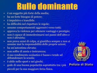 •• è un soggetto più forte della media;è un soggetto più forte della media;
•• ha un forte bisogno di potere;ha un forte bisogno di potere;
•• è impulsivo e irascibile.è impulsivo e irascibile.
•• ha difficoltà nel rispettare le regole;ha difficoltà nel rispettare le regole;
•• assume comportamenti aggressivi verso tutti;assume comportamenti aggressivi verso tutti;
•• approva la violenza per ottenere vantaggi e prestigio;approva la violenza per ottenere vantaggi e prestigio;
•• non è capace di immedesimarsi nei panni dell’altro enon è capace di immedesimarsi nei panni dell’altro e
non è altruista;non è altruista;
•• non prova sensi di colpa, si giustifica sempre e non sinon prova sensi di colpa, si giustifica sempre e non si
assume mai la responsabilità delle proprie azioni;assume mai la responsabilità delle proprie azioni;
•• ha un’autostima elevata;ha un’autostima elevata;
•• non soffre di ansia o insicurezza;non soffre di ansia o insicurezza;
•• il suo rendimento scolastico è basso e tende adil suo rendimento scolastico è basso e tende ad
abbandonare la scuola;abbandonare la scuola;
•• è abile nello sport e nei giochi;è abile nello sport e nei giochi;
•• gode di una buona popolarità soprattutto tra i piùgode di una buona popolarità soprattutto tra i più
piccoli per la sua maggiore forza fisica.piccoli per la sua maggiore forza fisica.
 