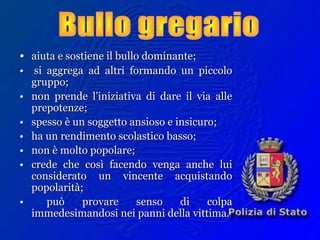 •• aiuta e sostiene il bullo dominante;aiuta e sostiene il bullo dominante;
•• si aggrega ad altri formando un piccolosi aggrega ad altri formando un piccolo
gruppo;gruppo;
•• non prende l’iniziativa di dare il via allenon prende l’iniziativa di dare il via alle
prepotenze;prepotenze;
•• spesso è un soggetto ansioso e insicuro;spesso è un soggetto ansioso e insicuro;
•• ha un rendimento scolastico basso;ha un rendimento scolastico basso;
•• non è molto popolare;non è molto popolare;
•• crede che così facendo venga anche luicrede che così facendo venga anche lui
considerato un vincente acquistandoconsiderato un vincente acquistando
popolarità;popolarità;
•• può provare senso di colpapuò provare senso di colpa
immedesimandosi nei panni della vittima.immedesimandosi nei panni della vittima.
 
