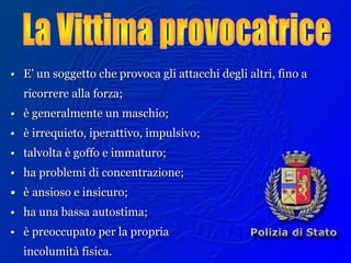 •• E’ un soggetto che provoca gli attacchi degli altri, fino aE’ un soggetto che provoca gli attacchi degli altri, fino a
ricorrere alla forza;ricorrere alla forza;
•• è generalmente un maschio;è generalmente un maschio;
•• è irrequieto, iperattivo, impulsivo;è irrequieto, iperattivo, impulsivo;
•• talvolta è goffo e immaturo;talvolta è goffo e immaturo;
•• ha problemi di concentrazione;ha problemi di concentrazione;
•• èè ansioso e insicuro;ansioso e insicuro;
•• ha una bassa autostima;ha una bassa autostima;
•• è preoccupato per la propriaè preoccupato per la propria
incolumità fisica.incolumità fisica.
 