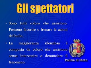• Sono tutti coloro che assistono.Sono tutti coloro che assistono.
Possono favorire o frenare le azioniPossono favorire o frenare le azioni
del bullo.del bullo.
• La maggioranza silenziosa èLa maggioranza silenziosa è
composta da coloro che assistonocomposta da coloro che assistono
senza intervenire o denunciare ilsenza intervenire o denunciare il
fenomeno.fenomeno.
 
