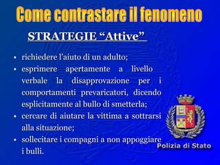 STRATEGIE “Attive”STRATEGIE “Attive”
• richiedere l’aiuto di un adulto;richiedere l’aiuto di un adulto;
• esprimere apertamente a livelloesprimere apertamente a livello
verbale la disapprovazione per iverbale la disapprovazione per i
comportamenti prevaricatori, dicendocomportamenti prevaricatori, dicendo
esplicitamente al bullo di smetterla;esplicitamente al bullo di smetterla;
• cercare di aiutare la vittima a sottrarsicercare di aiutare la vittima a sottrarsi
alla situazione;alla situazione;
• sollecitare i compagni a non appoggiaresollecitare i compagni a non appoggiare
i bulli.i bulli.
 