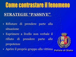 STRATEGIE “PASSIVE”STRATEGIE “PASSIVE”
• Rifiutare di prendere parte allaRifiutare di prendere parte alla
situazionesituazione
• Esprimere a livello non verbale ilEsprimere a livello non verbale il
rifiuto di prendere parte allerifiuto di prendere parte alle
prepotenzeprepotenze
• Aprire il proprio gruppo alla vittimaAprire il proprio gruppo alla vittima
 