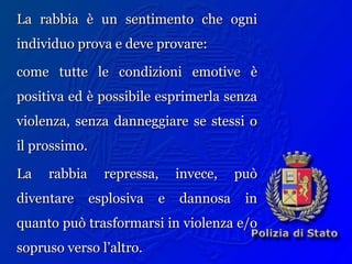 La rabbia è un sentimento che ogniLa rabbia è un sentimento che ogni
individuo prova e deve provare:individuo prova e deve provare:
come tutte le condizioni emotive ècome tutte le condizioni emotive è
positiva ed è possibile esprimerla senzapositiva ed è possibile esprimerla senza
violenza, senza danneggiare se stessi oviolenza, senza danneggiare se stessi o
il prossimo.il prossimo.
La rabbia repressa, invece, puòLa rabbia repressa, invece, può
diventare esplosiva e dannosa indiventare esplosiva e dannosa in
quanto può trasformarsi in violenza e/oquanto può trasformarsi in violenza e/o
sopruso verso l’altro.sopruso verso l’altro.
 