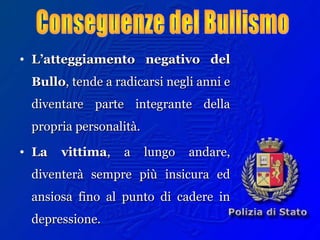 • L’atteggiamento negativo delL’atteggiamento negativo del
BulloBullo, tende a radicarsi negli anni e, tende a radicarsi negli anni e
diventare parte integrante delladiventare parte integrante della
propria personalità.propria personalità.
• La vittimaLa vittima, a lungo andare,, a lungo andare,
diventerà sempre più insicura eddiventerà sempre più insicura ed
ansiosa fino al punto di cadere inansiosa fino al punto di cadere in
depressione.depressione.
 
