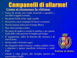 Come si riconosce la vittima:Come si riconosce la vittima:
• Torna da scuola con vestiti stracciati o sgualciti eTorna da scuola con vestiti stracciati o sgualciti e
con libri o oggetti rovinati;con libri o oggetti rovinati;
• Ha spesso lividi, ferite, tagli e graffi;Ha spesso lividi, ferite, tagli e graffi;
• Non porta a casa compagni di classe o coetanei;Non porta a casa compagni di classe o coetanei;
• Non ha nessun amico per il tempo libero;Non ha nessun amico per il tempo libero;
• Non viene invitato a feste;Non viene invitato a feste;
• Ha paura di andare a scuola la mattina e per questoHa paura di andare a scuola la mattina e per questo
il più delle volte percorre il tragitto più lungo;il più delle volte percorre il tragitto più lungo;
• E’ inappetente, soffre di disturbi allo stomaco e diE’ inappetente, soffre di disturbi allo stomaco e di
mal di testa;mal di testa;
• Dorme male e fa brutti sogni;Dorme male e fa brutti sogni;
• Ha frequenti sbalzi d’umore: sembra infelice, tristeHa frequenti sbalzi d’umore: sembra infelice, triste
e depresso e spesso manifesta irritazione e scattie depresso e spesso manifesta irritazione e scatti
d’ira;d’ira;
• Chiede o ruba denaro alla famiglia (spesso perChiede o ruba denaro alla famiglia (spesso per
assecondare i bulli)assecondare i bulli)
 