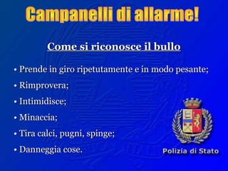 Come si riconosce il bulloCome si riconosce il bullo
•• Prende in giro ripetutamente e in modo pesante;Prende in giro ripetutamente e in modo pesante;
•• Rimprovera;Rimprovera;
•• Intimidisce;Intimidisce;
•• Minaccia;Minaccia;
•• Tira calci, pugni, spinge;Tira calci, pugni, spinge;
•• Danneggia cose.Danneggia cose.
 