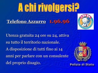 Telefono AzzurroTelefono Azzurro 1.96.961.96.96
Utenza gratuita 24 ore su 24, attivaUtenza gratuita 24 ore su 24, attiva
su tutto il territorio nazionale.su tutto il territorio nazionale.
A disposizione di tutti fino ai 14A disposizione di tutti fino ai 14
anni per parlare con un consulenteanni per parlare con un consulente
del proprio disagio.del proprio disagio.
 