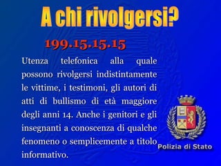 199.15.15.15199.15.15.15
Utenza telefonica alla qualeUtenza telefonica alla quale
possono rivolgersi indistintamentepossono rivolgersi indistintamente
le vittime, i testimoni, gli autori dile vittime, i testimoni, gli autori di
atti di bullismo di età maggioreatti di bullismo di età maggiore
degli anni 14. Anche i genitori e glidegli anni 14. Anche i genitori e gli
insegnanti a conoscenza di qualcheinsegnanti a conoscenza di qualche
fenomeno o semplicemente a titolofenomeno o semplicemente a titolo
informativo.informativo.
 