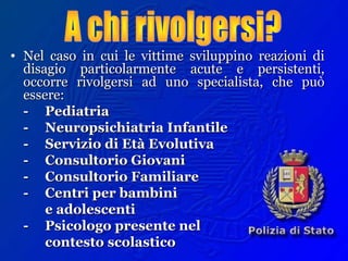 • Nel caso in cui le vittime sviluppino reazioni diNel caso in cui le vittime sviluppino reazioni di
disagio particolarmente acute e persistenti,disagio particolarmente acute e persistenti,
occorre rivolgersi ad uno specialista, che puòoccorre rivolgersi ad uno specialista, che può
essere:essere:
-- PediatriaPediatria
-- Neuropsichiatria InfantileNeuropsichiatria Infantile
-- Servizio di Età EvolutivaServizio di Età Evolutiva
-- Consultorio GiovaniConsultorio Giovani
-- Consultorio FamiliareConsultorio Familiare
-- Centri per bambiniCentri per bambini
e adolescentie adolescenti
-- Psicologo presente nelPsicologo presente nel
contesto scolasticocontesto scolastico
 