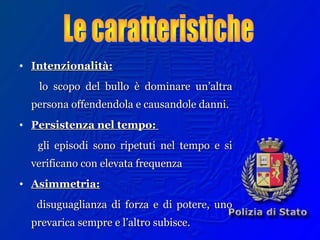 • Intenzionalità:Intenzionalità:
lo scopo del bullo è dominare un’altralo scopo del bullo è dominare un’altra
persona offendendola e causandole danni.persona offendendola e causandole danni.
• Persistenza nel tempo:Persistenza nel tempo:
gli episodi sono ripetuti nel tempo e sigli episodi sono ripetuti nel tempo e si
verificano con elevata frequenzaverificano con elevata frequenza
• Asimmetria:Asimmetria:
disuguaglianza di forza e di potere, unodisuguaglianza di forza e di potere, uno
prevarica sempre e l’altro subisce.prevarica sempre e l’altro subisce.
 