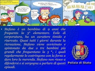Esempio:
• Stefano è un bambino di 9 anni cheStefano è un bambino di 9 anni che
frequenta la 3° elementare. Esile difrequenta la 3° elementare. Esile di
corporatura, ha un carattere timido ecorporatura, ha un carattere timido e
riservato. Quasi tutti i giorni durante lariservato. Quasi tutti i giorni durante la
ricreazione, Stefano viene avvicinato ericreazione, Stefano viene avvicinato e
spintonato da due o tre bambini piùspintonato da due o tre bambini più
grandi che frequentano la 5grandi che frequentano la 5 °,°, i qualii quali
regolarmente lo costringono con la forza aregolarmente lo costringono con la forza a
dare loro la merenda. Stefano non riesce adare loro la merenda. Stefano non riesce a
difendersi e si vergogna a parlare di questidifendersi e si vergogna a parlare di questi
episodi.episodi.
 