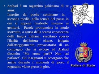 • Arshad è un ragazzino pakistano di 12Arshad è un ragazzino pakistano di 12
anni.anni.
Inserito da poche settimane inInserito da poche settimane in
seconda media, nella scuola del paese inseconda media, nella scuola del paese in
cui si appena trasferito insieme aicui si appena trasferito insieme ai
genitori. Parole pronunciate in modogenitori. Parole pronunciate in modo
scorretto, a causa della scarsa conoscenzascorretto, a causa della scarsa conoscenza
della lingua italiana, suscitano spessodella lingua italiana, suscitano spesso
l’ilarità dell’intera classe, istigatal’ilarità dell’intera classe, istigata
dall’atteggiamento provocatorio di undall’atteggiamento provocatorio di un
compagno che si rivolge ad Arshadcompagno che si rivolge ad Arshad
dicendo: “Ma come parli? Non saidicendo: “Ma come parli? Non sai
parlare!”. Gli insegnanti si accorgono cheparlare!”. Gli insegnanti si accorgono che
anche durante i momenti di gioco ilanche durante i momenti di gioco il
ragazzino viene preso in giro.ragazzino viene preso in giro.
 