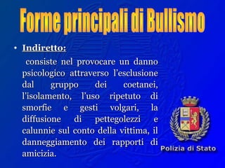 • Indiretto:Indiretto:
consiste nel provocare un dannoconsiste nel provocare un danno
psicologico attraverso l’esclusionepsicologico attraverso l’esclusione
dal gruppo dei coetanei,dal gruppo dei coetanei,
l’isolamento, l’uso ripetuto dil’isolamento, l’uso ripetuto di
smorfie e gesti volgari, lasmorfie e gesti volgari, la
diffusione di pettegolezzi ediffusione di pettegolezzi e
calunnie sul conto della vittima, ilcalunnie sul conto della vittima, il
danneggiamento dei rapporti didanneggiamento dei rapporti di
amicizia.amicizia.
 